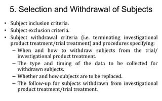 20
20
5. Selection and Withdrawal of Subjects
• Subject inclusion criteria.
• Subject exclusion criteria.
• Subject withdrawal criteria (i.e. terminating investigational
product treatment/trial treatment) and procedures specifying:
– When and how to withdraw subjects from the trial/
investigational product treatment.
– The type and timing of the data to be collected for
withdrawn subjects.
– Whether and how subjects are to be replaced.
– The follow-up for subjects withdrawn from investigational
product treatment/trial treatment.
 
