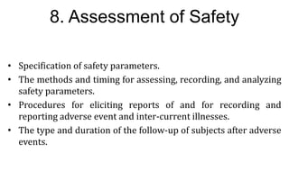 26
26
8. Assessment of Safety
• Specification of safety parameters.
• The methods and timing for assessing, recording, and analyzing
safety parameters.
• Procedures for eliciting reports of and for recording and
reporting adverse event and inter-current illnesses.
• The type and duration of the follow-up of subjects after adverse
events.
 