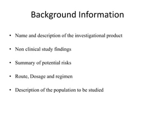 Background Information
• Name and description of the investigational product
• Non clinical study findings
• Summary of potential risks
• Route, Dosage and regimen
• Description of the population to be studied
 