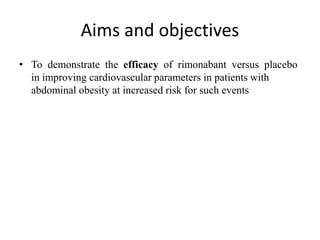 Aims and objectives
• To demonstrate the efficacy of rimonabant versus placebo
in improving cardiovascular parameters in patients with
abdominal obesity at increased risk for such events
 