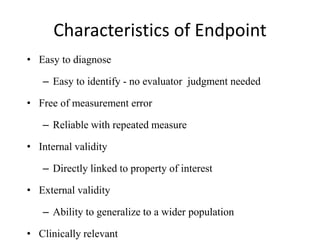 Characteristics of Endpoint
• Easy to diagnose
– Easy to identify - no evaluator judgment needed
• Free of measurement error
– Reliable with repeated measure
• Internal validity
– Directly linked to property of interest
• External validity
– Ability to generalize to a wider population
• Clinically relevant
 