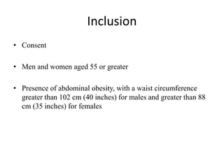 Inclusion
• Consent
• Men and women aged 55 or greater
• Presence of abdominal obesity, with a waist circumference
greater than 102 cm (40 inches) for males and greater than 88
cm (35 inches) for females
 