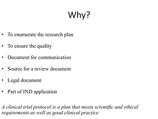 Why?
• To enumerate the research plan
• To ensure the quality
• Document for communication
• Source for a review document
• Legal document
• Part of IND application
A clinical trial protocol is a plan that meets scientiﬁc and ethical
requirements as well as good clinical practice
 
