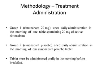 Methodology – Treatment
Administration
• Group 1 (rimonabant 20 mg): once daily administration in
the morning of one tablet containing 20 mg of active
rimonabant
• Group 2 (rimonabant placebo) once daily administration in
the morning of one rimonabant placebo tablet
• Tablet must be administered orally in the morning before
breakfast.
 
