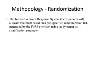 Methodology - Randomization
• The Interactive Voice Response System (IVRS) center will
allocate treatment based on a pre-specified randomization list,
generated by the IVRS provider, using study center as
stratification parameter
 