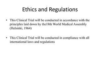 Ethics and Regulations
• This Clinical Trial will be conducted in accordance with the
principles laid down by the18th World Medical Assembly
(Helsinki, 1964)
• This Clinical Trial will be conducted in compliance with all
international laws and regulations
 