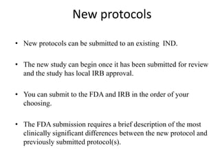 New protocols
• New protocols can be submitted to an existing IND.
• The new study can begin once it has been submitted for review
and the study has local IRB approval.
• You can submit to the FDA and IRB in the order of your
choosing.
• The FDA submission requires a brief description of the most
clinically significant differences between the new protocol and
previously submitted protocol(s).
 