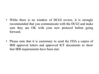 • While there is no window of DCGI review, it is strongly
recommended that you communicate with the DCGI and make
sure they are OK with your new protocol before going
forward.
• Please note that it is customary to send the FDA a copies of
IRB approval letters and approved ICF documents to show
that IRB requirements have been met.
 