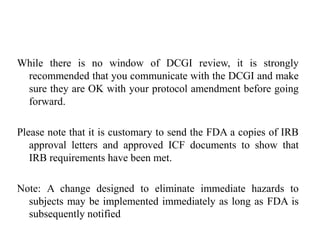 While there is no window of DCGI review, it is strongly
recommended that you communicate with the DCGI and make
sure they are OK with your protocol amendment before going
forward.
Please note that it is customary to send the FDA a copies of IRB
approval letters and approved ICF documents to show that
IRB requirements have been met.
Note: A change designed to eliminate immediate hazards to
subjects may be implemented immediately as long as FDA is
subsequently notified
 