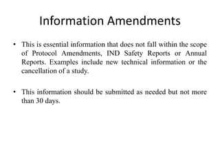 Information Amendments
• This is essential information that does not fall within the scope
of Protocol Amendments, IND Safety Reports or Annual
Reports. Examples include new technical information or the
cancellation of a study.
• This information should be submitted as needed but not more
than 30 days.
 