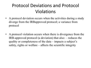 Protocol Deviations and Protocol
Violations
• A protocol deviation occurs when the activities during a study
diverge from the IRBapproved protocol; a variance from
protocol
• A protocol violation occurs when there is divergence from the
IRB-approved protocol (a deviation) that also: – reduces the
quality or completeness of the data – impacts a subject’s
safety, rights or welfare – affects the scientific integrity
 