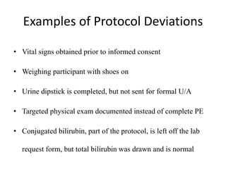 Examples of Protocol Deviations
• Vital signs obtained prior to informed consent
• Weighing participant with shoes on
• Urine dipstick is completed, but not sent for formal U/A
• Targeted physical exam documented instead of complete PE
• Conjugated bilirubin, part of the protocol, is left off the lab
request form, but total bilirubin was drawn and is normal
 