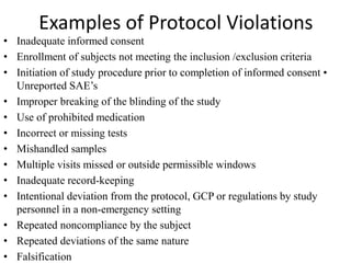 Examples of Protocol Violations
• Inadequate informed consent
• Enrollment of subjects not meeting the inclusion /exclusion criteria
• Initiation of study procedure prior to completion of informed consent •
Unreported SAE’s
• Improper breaking of the blinding of the study
• Use of prohibited medication
• Incorrect or missing tests
• Mishandled samples
• Multiple visits missed or outside permissible windows
• Inadequate record-keeping
• Intentional deviation from the protocol, GCP or regulations by study
personnel in a non-emergency setting
• Repeated noncompliance by the subject
• Repeated deviations of the same nature
• Falsification
 