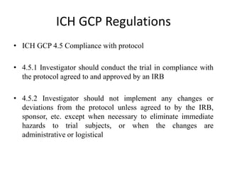 ICH GCP Regulations
• ICH GCP 4.5 Compliance with protocol
• 4.5.1 Investigator should conduct the trial in compliance with
the protocol agreed to and approved by an IRB
• 4.5.2 Investigator should not implement any changes or
deviations from the protocol unless agreed to by the IRB,
sponsor, etc. except when necessary to eliminate immediate
hazards to trial subjects, or when the changes are
administrative or logistical
 
