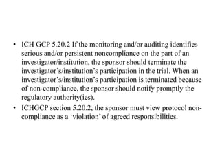 • ICH GCP 5.20.2 If the monitoring and/or auditing identifies
serious and/or persistent noncompliance on the part of an
investigator/institution, the sponsor should terminate the
investigator’s/institution’s participation in the trial. When an
investigator’s/institution’s participation is terminated because
of non-compliance, the sponsor should notify promptly the
regulatory authority(ies).
• ICHGCP section 5.20.2, the sponsor must view protocol non-
compliance as a ‘violation’ of agreed responsibilities.
 