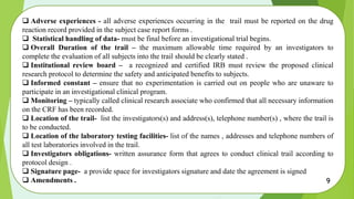  Adverse experiences - all adverse experiences occurring in the trail must be reported on the drug
reaction record provided in the subject case report forms .
 Statistical handling of data- must be final before an investigational trial begins.
 Overall Duration of the trail – the maximum allowable time required by an investigators to
complete the evaluation of all subjects into the trail should be clearly stated .
 Institutional review board – a recognized and certified IRB must review the proposed clinical
research protocol to determine the safety and anticipated benefits to subjects.
 Informed constant – ensure that no experimentation is carried out on people who are unaware to
participate in an investigational clinical program.
 Monitoring – typically called clinical research associate who confirmed that all necessary information
on the CRF has been recorded.
 Location of the trail- list the investigators(s) and address(s), telephone number(s) , where the trail is
to be conducted.
 Location of the laboratory testing facilities- list of the names , addresses and telephone numbers of
all test laboratories involved in the trail.
 Investigators obligations- written assurance form that agrees to conduct clinical trail according to
protocol design .
 Signature page- a provide space for investigators signature and date the agreement is signed
 Amendments . 9
 
