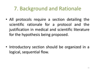 7. Background and Rationale
• All protocols require a section detailing the
scientific rationale for a protocol and the
justification in medical and scientific literature
for the hypothesis being proposed.
• Introductory section should be organized in a
logical, sequential flow.
12
 