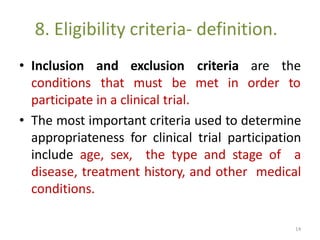 8. Eligibility criteria- definition.
• Inclusion
conditions
and exclusion criteria
that must be met in
are the
order to
participate in a clinical trial.
• The most important criteria used to determine
appropriateness for clinical trial participation
include age, sex, the type and stage of a
disease, treatment history, and other medical
conditions.
14
 