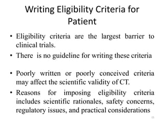 Writing Eligibility Criteria for
Patient
• Eligibility criteria are the largest barrier to
clinical trials.
• There is no guideline for writing these criteria
• Poorly written or poorly conceived criteria
may affect the scientific validity of CT.
• Reasons for imposing eligibility criteria
includes scientific rationales, safety concerns,
regulatory issues, and practical considerations
15
 
