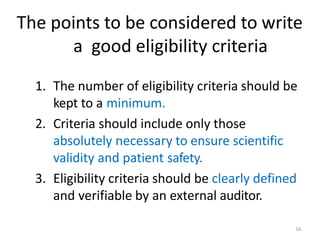 The points to be considered to write
a good eligibility criteria
1. The number of eligibility criteria should be
kept to a minimum.
2. Criteria should include only those
absolutely necessary to ensure scientific
validity and patient safety.
3. Eligibility criteria should be clearly defined
and verifiable by an external auditor.
16
 