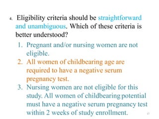 4. Eligibility criteria should be straightforward
and unambiguous. Which of these criteria is
better understood?
1. Pregnant and/or nursing women are not
eligible.
2. All women of childbearing age are
required to have a negative serum
pregnancy test.
3. Nursing women are not eligible for this
study. All women of childbearing potential
must have a negative serum pregnancy test
within 2 weeks of study enrollment. 17
 