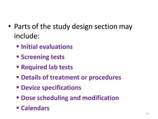 • Parts of the study design section may
include:
 Initial evaluations
 Screening tests
 Required lab tests
 Details of treatment or procedures
 Device specifications
 Dose scheduling and modification
 Calendars
20
 