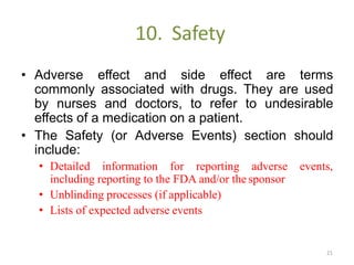 10. Safety
• Adverse effect and side effect are terms
commonly associated with drugs. They are used
by nurses and doctors, to refer to undesirable
effects of a medication on a patient.
• The Safety (or Adverse Events) section should
include:
• Detailed information for reporting adverse events,
including reporting to the FDA and/or the sponsor
• Unblinding processes (if applicable)
• Lists of expected adverse events
21
 