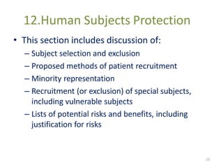 12.Human Subjects Protection
• This section includes discussion of:
– Subject selection and exclusion
– Proposed methods of patient recruitment
– Minority representation
– Recruitment (or exclusion) of special subjects,
including vulnerable subjects
– Lists of potential risks and benefits, including
justification for risks
23
 