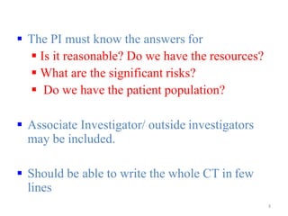  The PI must know the answers for
 Is it reasonable? Do we have the resources?
 What are the significant risks?
 Do we have the patient population?
 Associate Investigator/ outside investigators
may be included.
 Should be able to write the whole CT in few
lines
3
 