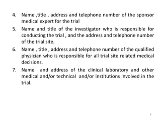 4. Name ,title , address and telephone number of the sponsor
medical expert for the trial
5. Name and title of the investigator who is responsible for
conducting the trial , and the address and telephone number
of the trial site.
6. Name , title , address and telephone number of the qualified
physician who is responsible for all trial site related medical
decisions.
7. Name and address of the clinical laboratory and other
medical and/or technical and/or institutions involved in the
trial.
8
 