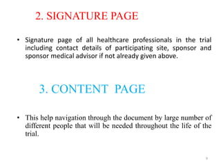 2. SIGNATURE PAGE
• Signature page of all healthcare professionals in the trial
including contact details of participating site, sponsor and
sponsor medical advisor if not already given above.
3. CONTENT PAGE
• This help navigation through the document by large number of
different people that will be needed throughout the life of the
trial.
9
 