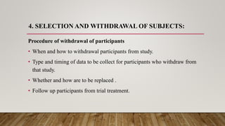 4. SELECTION AND WITHDRAWAL OF SUBJECTS:
Procedure of withdrawal of participants
• When and how to withdrawal participants from study.
• Type and timing of data to be collect for participants who withdraw from
that study.
• Whether and how are to be replaced .
• Follow up participants from trial treatment.
 