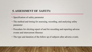 5. ASSESSMENT OF SAFETY:
• Specification of safety parameter
• The method and timing for assessing, recording, and analysing safety
parameter
• Procedure for eliciting report of and for recording and reporting adverse
events and intercurrent illnesses
• The type and duration of the follow up of subjects after adverse events.
 