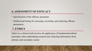 6. ASSESSMENT OF EFFICACY
• Specification of the efficacy parameter
• Method and timing for assessing, recording, and analysing efficacy
parameters.
7. ETHICS
Ethics in a clinical trails involve the application of fundamental ethical
principles when undertaking research and collecting information from
primary and secondary source.
 