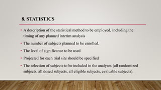 8. STATISTICS
• A description of the statistical method to be employed, including the
timing of any planned interim analysis
• The number of subjects planned to be enrolled.
• The level of significance to be used
• Projected for each trial site should be specified
• The selection of subjects to be included in the analyses (all randomized
subjects, all dosed subjects, all eligible subjects, evaluable subjects).
 
