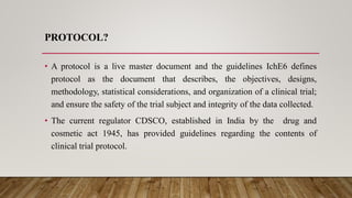 PROTOCOL?
• A protocol is a live master document and the guidelines IchE6 defines
protocol as the document that describes, the objectives, designs,
methodology, statistical considerations, and organization of a clinical trial;
and ensure the safety of the trial subject and integrity of the data collected.
• The current regulator CDSCO, established in India by the drug and
cosmetic act 1945, has provided guidelines regarding the contents of
clinical trial protocol.
 