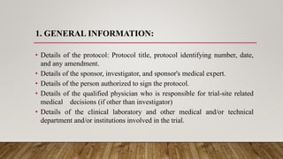 1. GENERAL INFORMATION:
• Details of the protocol: Protocol title, protocol identifying number, date,
and any amendment.
• Details of the sponsor, investigator, and sponsor's medical expert.
• Details of the person authorized to sign the protocol.
• Details of the qualified physician who is responsible for trial-site related
medical decisions (if other than investigator)
• Details of the clinical laboratory and other medical and/or technical
department and/or institutions involved in the trial.
 