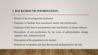 2. BACKGROUND INFORMATION:
• Details of the investigational product(s).
• Summary of findings from nonclinical studies and clinical trials.
• Summary of the known and potential risks and benefits to human subjects.
• Description of and justification for the route of administration, dosage
regimen, and treatment period.
• Description of the population to be studied.
• References to literature and data that provide background for the trial.
 