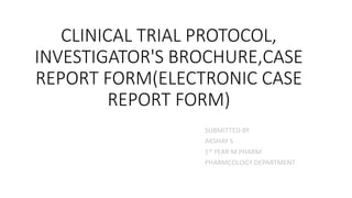 CLINICAL TRIAL PROTOCOL,
INVESTIGATOR'S BROCHURE,CASE
REPORT FORM(ELECTRONIC CASE
REPORT FORM)
SUBMITTED BY
AKSHAY S
1st YEAR M PHARM
PHARMCOLOGY DEPARTMENT
 