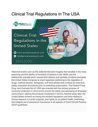 Clinical Trial Regulations in The USA
Historical events such as the sulfanilamide elixir tragedy that resulted in the mass
poisoning and the deaths of hundreds of patients in the 1930s and the
thalidomide scandal which caused birth defects and mortality of babies prompted
the United States Congress to enact legislation pertaining to the regulation of
drugs, medical devices, biologicals, and food articles that involved an extensive
safety evaluation of products prior to marketing authorization. The Federal Food,
Drug, and Cosmetic Act of 1938 was enacted with the primary purpose of
consumer protection in mind and to ensure the safety and well-being of all people
consuming or utilizing the products mentioned in the Act. Several years later, the
United States remains as having the strictest regulations and laws relating to
clinical research in human subjects, and rightly so as patient health, well-being,
and integrity are of paramount importance in all aspects of Good Clinical Practice
(GCP) guidelines.
 