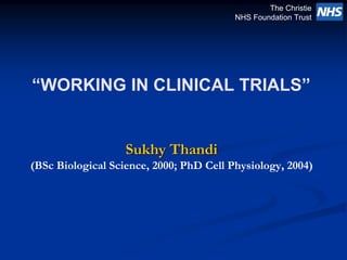 The Christie
                                         NHS Foundation Trust




“WORKING IN CLINICAL TRIALS”


                   Sukhy Thandi
(BSc Biological Science, 2000; PhD Cell Physiology, 2004)
 