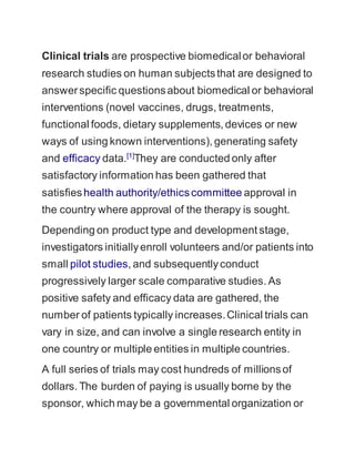 Clinical trials are prospective biomedical or behavioral 
research studies on human subjects that are designed to 
answer specific questions about biomedical or behavioral 
interventions (novel vaccines, drugs, treatments, 
functional foods, dietary supplements, devices or new 
ways of using known interventions), generating safety 
and efficacy data.[1]They are conducted only after 
satisfactory information has been gathered that 
satisfies health authority/ethics committee approval in 
the country where approval of the therapy is sought. 
Depending on product type and development stage, 
investigators initially enroll volunteers and/or patients into 
small pilot studies, and subsequently conduct 
progressively larger scale comparative studies. As 
positive safety and efficacy data are gathered, the 
number of patients typically increases. Clinical trials can 
vary in size, and can involve a single research entity in 
one country or multiple entities in multiple countries. 
A full series of trials may cost hundreds of millions of 
dollars. The burden of paying is usually borne by the 
sponsor, which may be a governmental organization or 
 