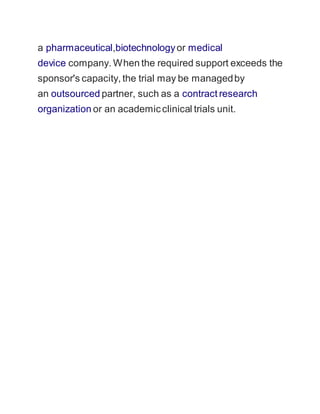 a pharmaceutical,biotechnology or medical 
device company. When the required support exceeds the 
sponsor's capacity, the trial may be managed by 
an outsourced partner, such as a contract research 
organization or an academic clinical trials unit. 
