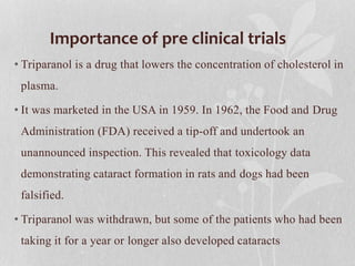 Importance of pre clinical trials
• Triparanol is a drug that lowers the concentration of cholesterol in
plasma.
• It was marketed in the USA in 1959. In 1962, the Food and Drug
Administration (FDA) received a tip-off and undertook an
unannounced inspection. This revealed that toxicology data
demonstrating cataract formation in rats and dogs had been
falsified.
• Triparanol was withdrawn, but some of the patients who had been
taking it for a year or longer also developed cataracts
 