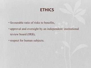 ETHICS
• favourable ratio of risks to benefits,
• approval and oversight by an independent/ institutional
review board (IRB),
• respect for human subjects.
 