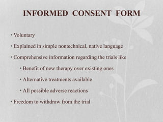INFORMED CONSENT FORM
• Voluntary
• Explained in simple nontechnical, native language
• Comprehensive information regarding the trials like
• Benefit of new therapy over existing ones
• Alternative treatments available
• All possible adverse reactions
• Freedom to withdraw from the trial
 