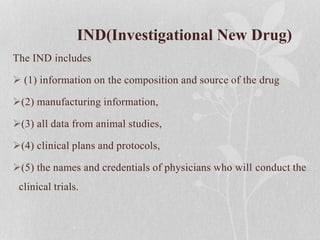 IND(Investigational New Drug)
The IND includes
 (1) information on the composition and source of the drug
(2) manufacturing information,
(3) all data from animal studies,
(4) clinical plans and protocols,
(5) the names and credentials of physicians who will conduct the
clinical trials.
 