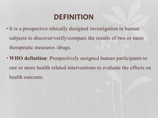 DEFINITION
• It is a prospective ethically designed investigation in human
subjects to discover/verify/compare the results of two or more
therapeutic measures /drugs.
• WHO definition: Prospectively assigned human participants to
one or more health related interventions to evaluate the effects on
health outcome.
 