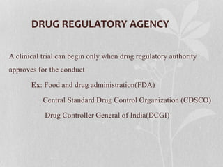 DRUG REGULATORY AGENCY
A clinical trial can begin only when drug regulatory authority
approves for the conduct
Ex: Food and drug administration(FDA)
Central Standard Drug Control Organization (CDSCO)
Drug Controller General of India(DCGI)
 
