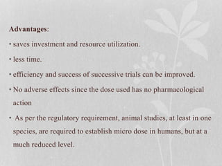 Advantages:
• saves investment and resource utilization.
• less time.
• efficiency and success of successive trials can be improved.
• No adverse effects since the dose used has no pharmacological
action
• As per the regulatory requirement, animal studies, at least in one
species, are required to establish micro dose in humans, but at a
much reduced level.
 